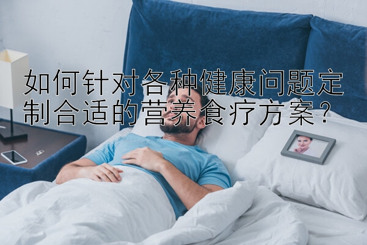 如何針對各種健康問題定制合適的營養(yǎng)食療方案？