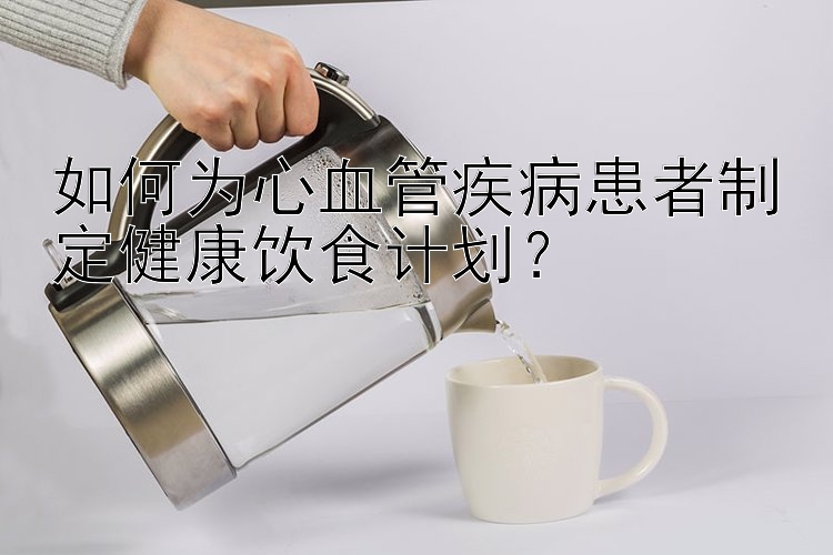 如何為心血管疾病患者制定健康飲食計劃？