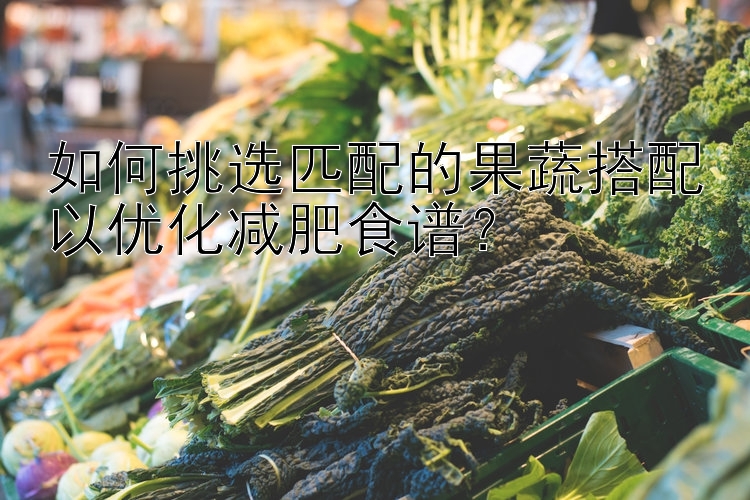 如何挑選匹配的果蔬搭配以?xún)?yōu)化減肥食譜？