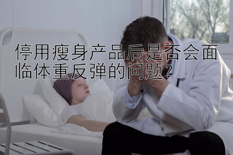 停用瘦身產(chǎn)品后是否會面臨體重反彈的問題？