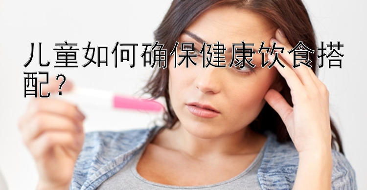 兒童如何確保健康飲食搭配？