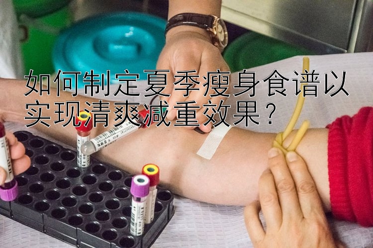 如何制定夏季瘦身食譜以實(shí)現(xiàn)清爽減重效果？