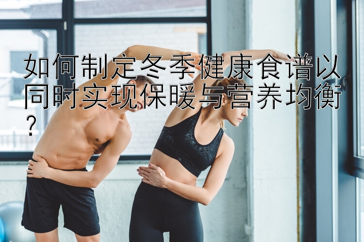 如何制定冬季健康食譜以同時實(shí)現(xiàn)保暖與營養(yǎng)均衡？