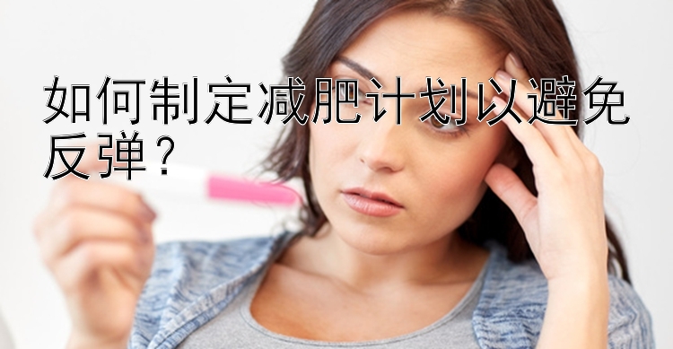 如何制定減肥計劃以避免反彈？