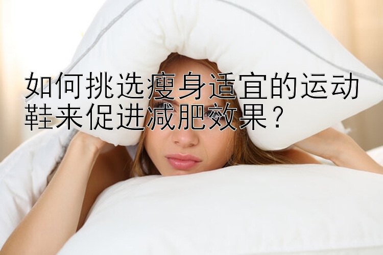 如何挑選瘦身適宜的運(yùn)動(dòng)鞋來促進(jìn)減肥效果？