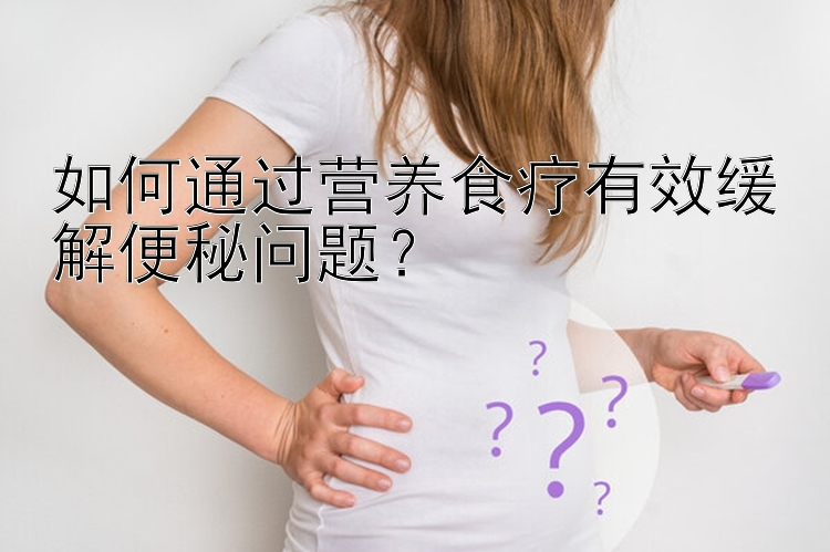 如何通過營養(yǎng)食療有效緩解便秘問題？