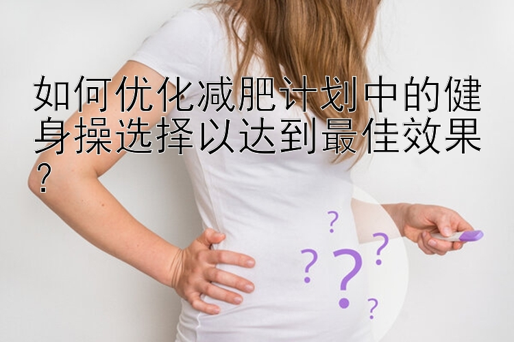 如何優(yōu)化減肥計劃中的健身操選擇以達(dá)到最佳效果？