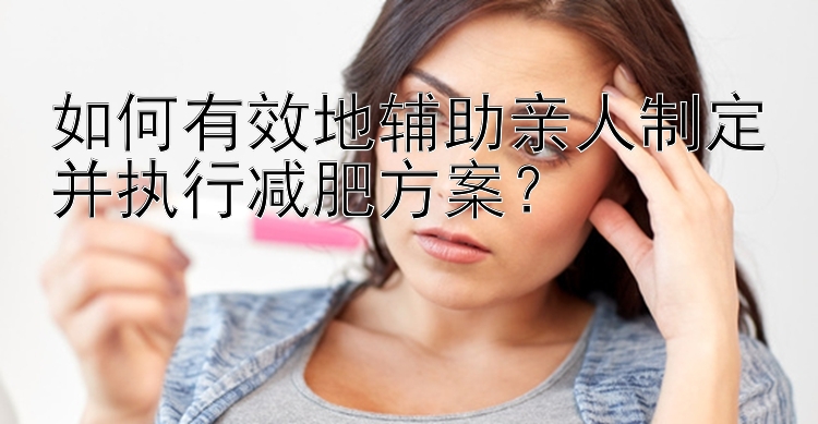 如何有效地輔助親人制定并執(zhí)行減肥方案？