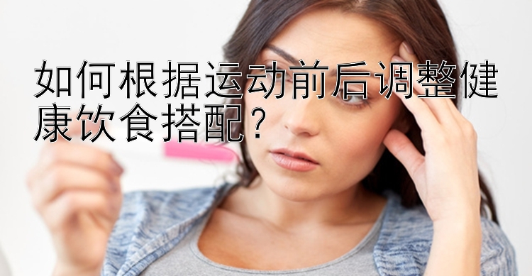 如何根據(jù)運(yùn)動(dòng)前后調(diào)整健康飲食搭配？