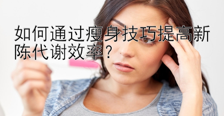 如何通過瘦身技巧提高新陳代謝效率？