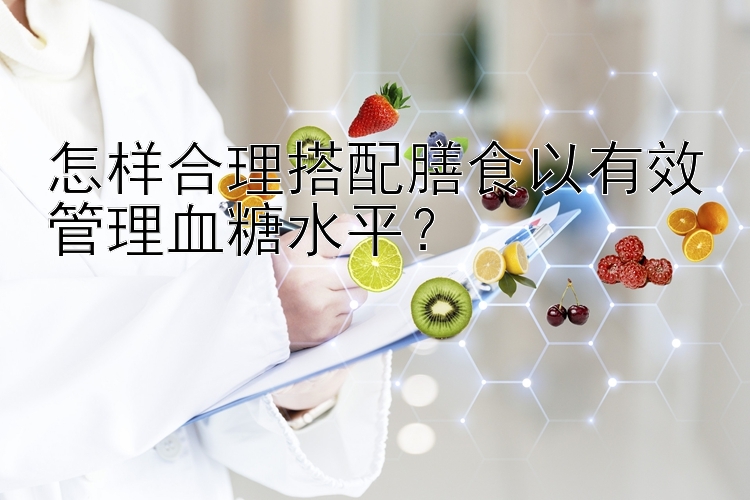 怎樣合理搭配膳食以有效管理血糖水平？