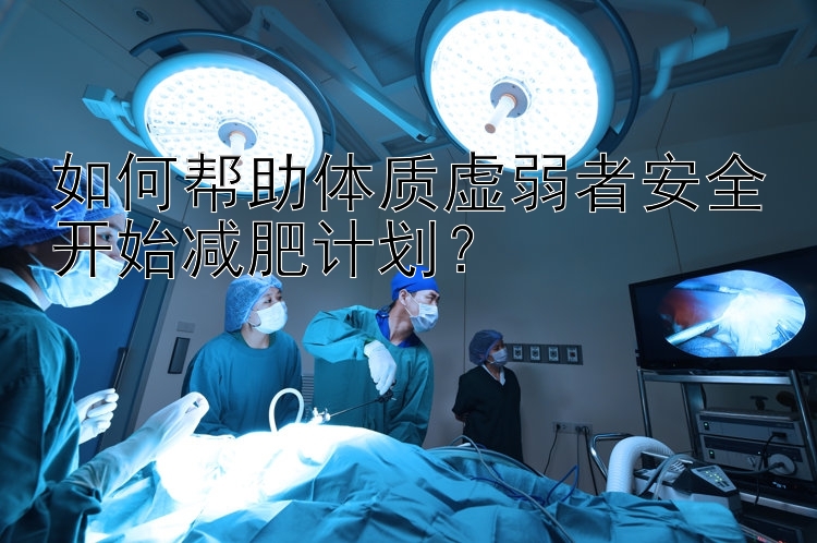 如何幫助體質(zhì)虛弱者安全開始減肥計劃？