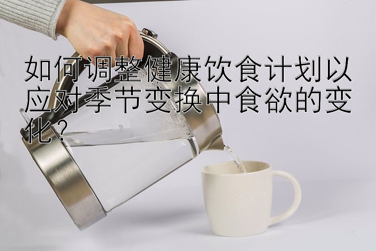 如何調(diào)整健康飲食計(jì)劃以應(yīng)對(duì)季節(jié)變換中食欲的變化？