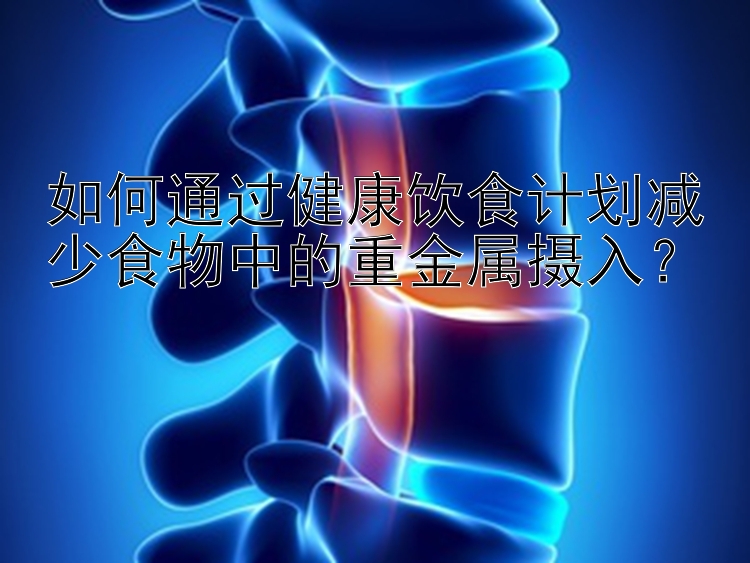 如何通過健康飲食計(jì)劃減少食物中的重金屬攝入？