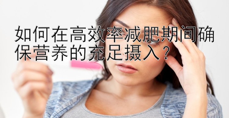 如何在高效率減肥期間確保營(yíng)養(yǎng)的充足攝入？