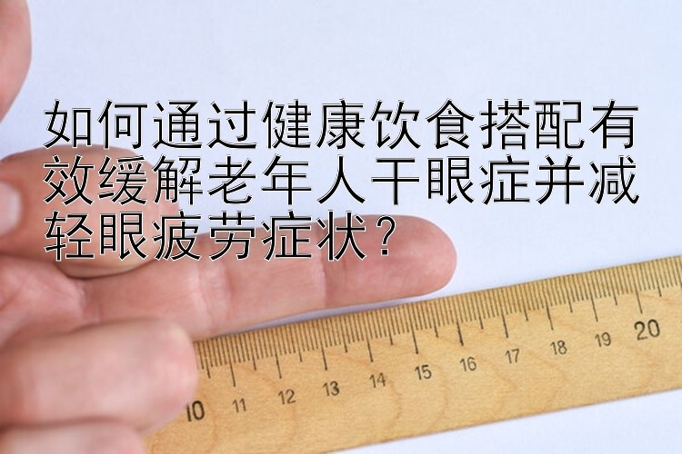 如何通過健康飲食搭配有效緩解老年人干眼癥并減輕眼疲勞癥狀？