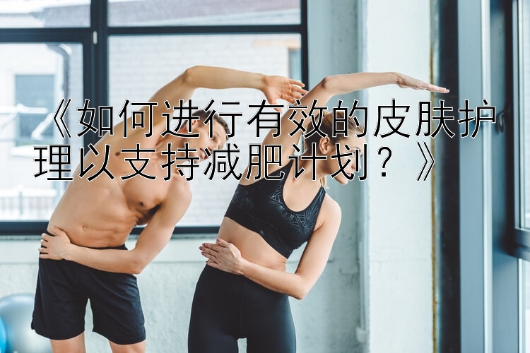 《如何進(jìn)行有效的皮膚護(hù)理以支持減肥計(jì)劃？》