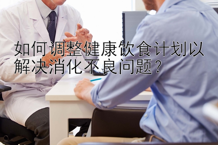 如何調(diào)整健康飲食計(jì)劃以解決消化不良問題？