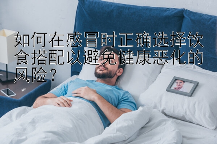 如何在感冒時正確選擇飲食搭配以避免健康惡化的風(fēng)險？