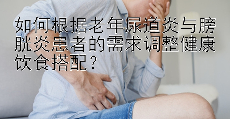 如何根據(jù)老年尿道炎與膀胱炎患者的需求調(diào)整健康飲食搭配？