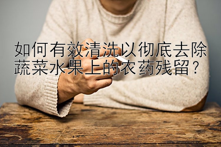 如何有效清洗以徹底去除蔬菜水果上的農(nóng)藥殘留？