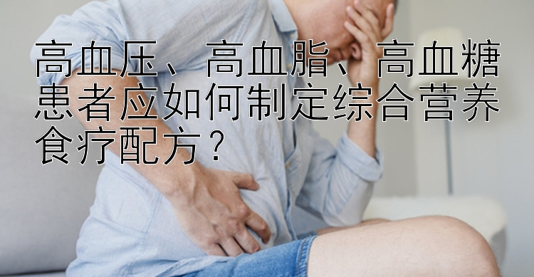 高血壓、高血脂、高血糖患者應如何制定綜合營養(yǎng)食療配方？