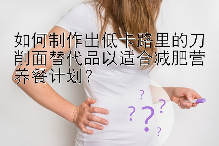 如何制作出低卡路里的刀削面替代品以適合減肥營養(yǎng)餐計劃？