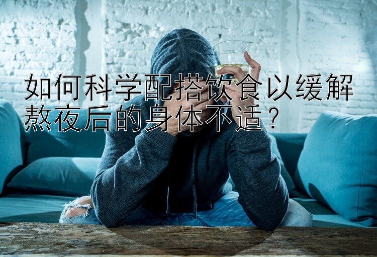 如何科學(xué)配搭飲食以緩解熬夜后的身體不適？