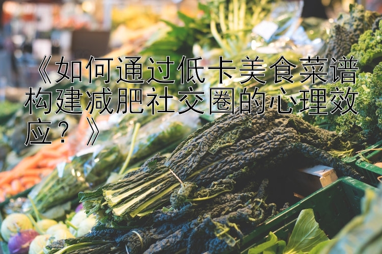 《如何通過低卡美食菜譜構(gòu)建減肥社交圈的心理效應(yīng)？》