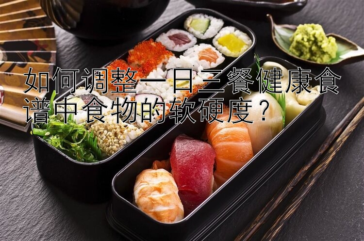 如何調(diào)整一日三餐健康食譜中食物的軟硬度？