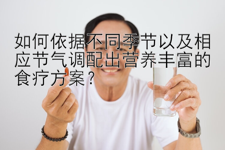 如何依據(jù)不同季節(jié)以及相應節(jié)氣調(diào)配出營養(yǎng)豐富的食療方案？