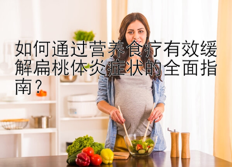 如何通過營養(yǎng)食療有效緩解扁桃體炎癥狀的全面指南？