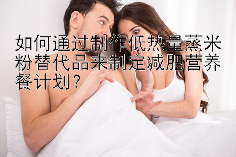 如何通過制作低熱量蒸米粉替代品來制定減肥營養(yǎng)餐計劃？