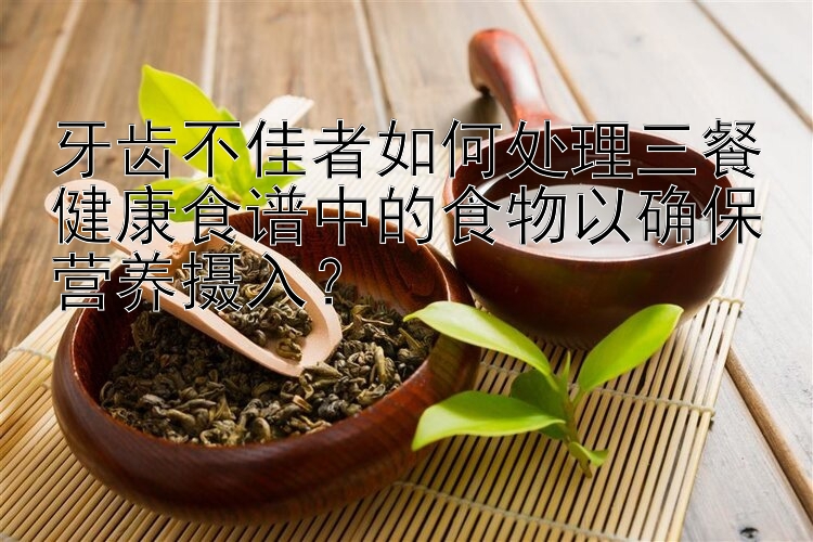 牙齒不佳者如何處理三餐健康食譜中的食物以確保營養(yǎng)攝入？