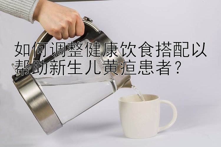 如何調(diào)整健康飲食搭配以幫助新生兒黃疸患者？