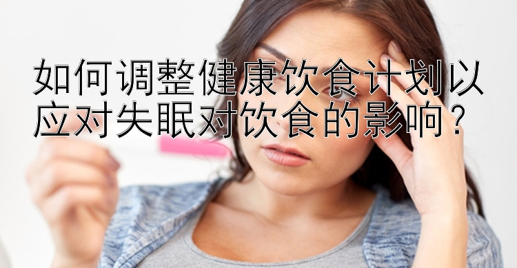 如何調(diào)整健康飲食計劃以應對失眠對飲食的影響？