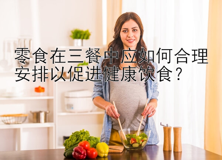 零食在三餐中應(yīng)如何合理安排以促進(jìn)健康飲食？