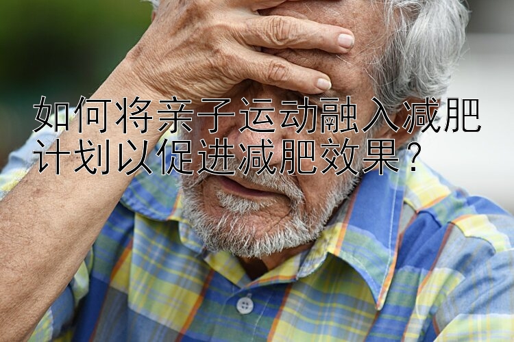 如何將親子運(yùn)動(dòng)融入減肥計(jì)劃以促進(jìn)減肥效果？