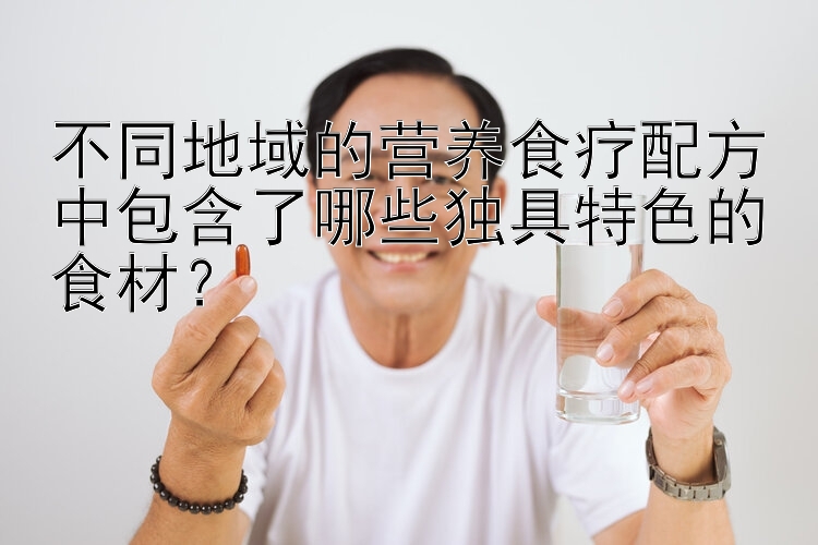 不同地域的營養(yǎng)食療配方中包含了哪些獨具特色的食材？