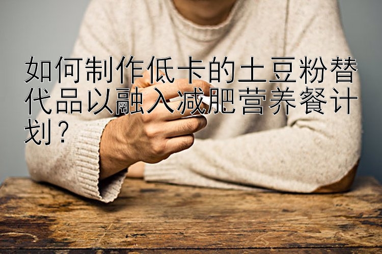 如何制作低卡的土豆粉替代品以融入減肥營(yíng)養(yǎng)餐計(jì)劃？