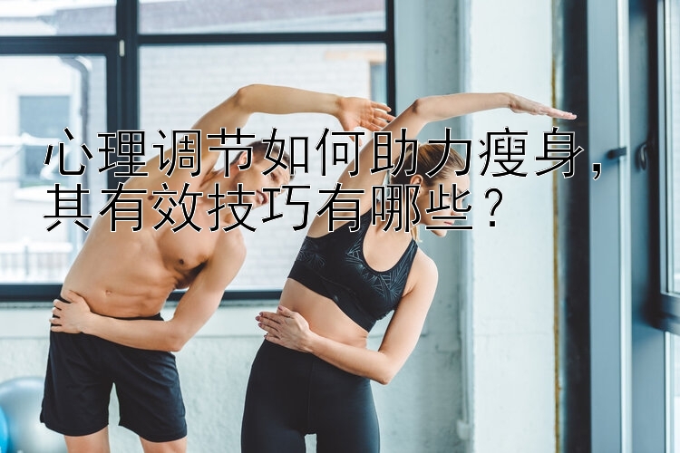 心理調(diào)節(jié)如何助力瘦身，其有效技巧有哪些？