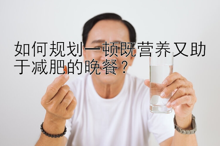 如何規(guī)劃一頓既營養(yǎng)又助于減肥的晚餐？