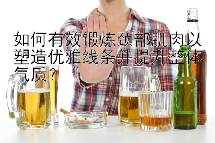 如何有效鍛煉頸部肌肉以塑造優(yōu)雅線條并提升整體氣質(zhì)？