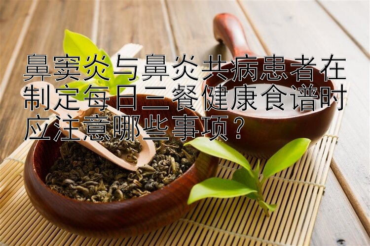 鼻竇炎與鼻炎共病患者在制定每日三餐健康食譜時應(yīng)注意哪些事項？