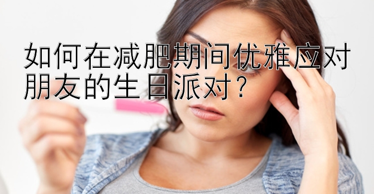 如何在減肥期間優(yōu)雅應(yīng)對朋友的生日派對？