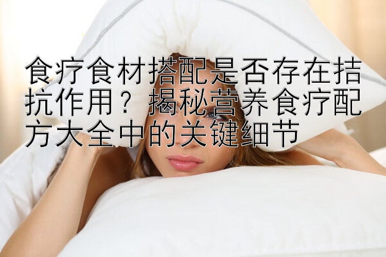 食療食材搭配是否存在拮抗作用？揭秘營(yíng)養(yǎng)食療配方大全中的關(guān)鍵細(xì)節(jié)