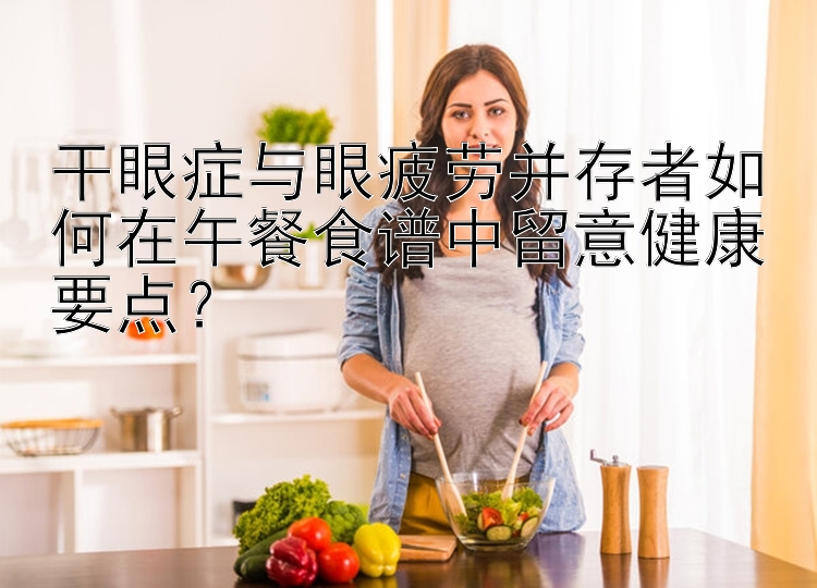 干眼癥與眼疲勞并存者如何在午餐食譜中留意健康要點(diǎn)？