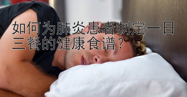 如何為肺炎患者制定一日三餐的健康食譜？