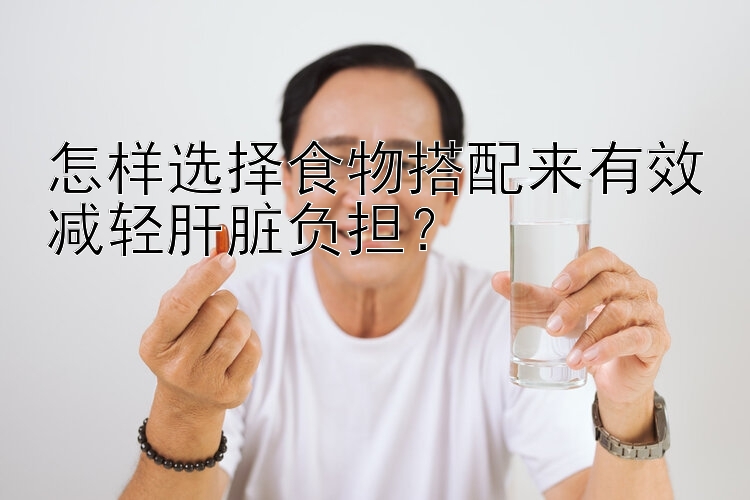 怎樣選擇食物搭配來(lái)有效減輕肝臟負(fù)擔(dān)？