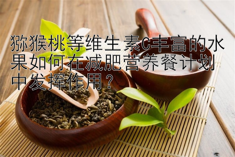 獼猴桃等維生素C豐富的水果如何在減肥營養(yǎng)餐計(jì)劃中發(fā)揮作用？